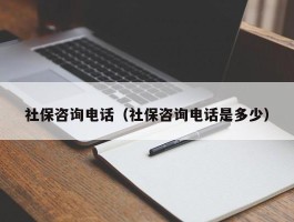 社保咨询电话（社保咨询电话是多少）