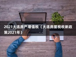 2023大连房产增值税（大连房屋税收新政策2021年）