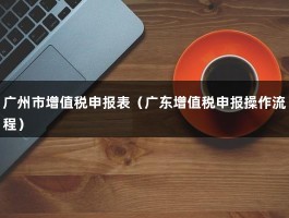 广州市增值税申报表（广东增值税申报操作流程）