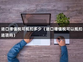 进口增值税可抵扣多少（进口增值税可以抵扣进项吗）