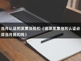 当月认证的发票没抵扣（进项发票当月认证必须当月抵扣吗）