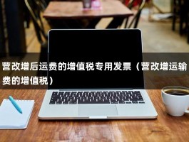 营改增后运费的增值税专用发票（营改增运输费的增值税）