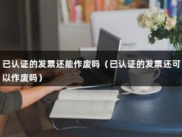 已认证的发票还能作废吗（已认证的发票还可以作废吗）