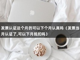 发票认证这个月的可以下个月认真吗（发票当月认证了,可以下月抵扣吗）