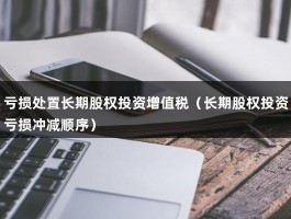 亏损处置长期股权投资增值税（长期股权投资亏损冲减顺序）