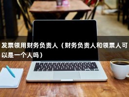 发票领用财务负责人（财务负责人和领票人可以是一个人吗）