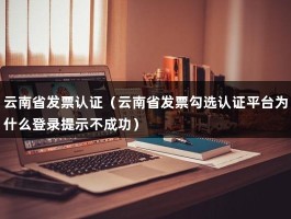 云南省发票认证（云南省发票勾选认证平台为什么登录提示不成功）