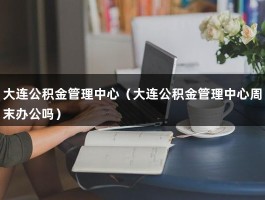 大连公积金管理中心（大连公积金管理中心周末办公吗）