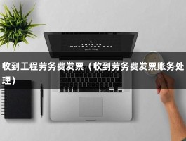 收到工程劳务费发票（收到劳务费发票账务处理）