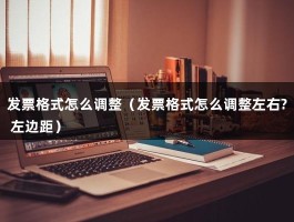 发票格式怎么调整（发票格式怎么调整左右? 左边距）