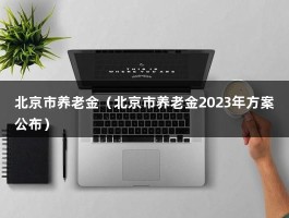 北京市养老金（北京市养老金2023年方案公布）