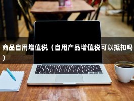 商品自用增值税（自用产品增值税可以抵扣吗）