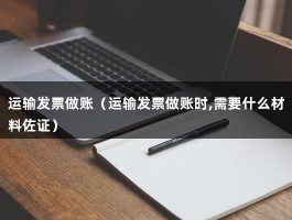 运输发票做账（运输发票做账时,需要什么材料佐证）