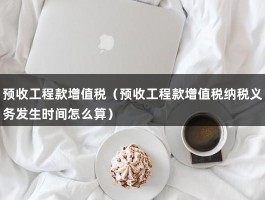 预收工程款增值税（预收工程款增值税纳税义务发生时间怎么算）