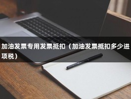 加油发票专用发票抵扣（加油发票抵扣多少进项税）