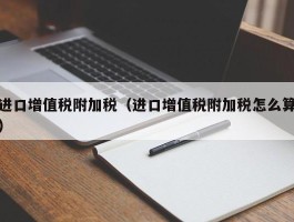 进口增值税附加税（进口增值税附加税怎么算）