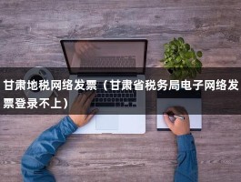 甘肃地税网络发票（甘肃省税务局电子网络发票登录不上）