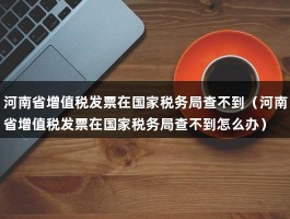 河南省增值税发票在国家税务局查不到（河南省增值税发票在国家税务局查不到怎么办）