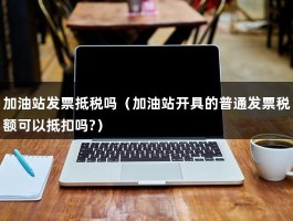 加油站发票抵税吗（加油站开具的普通发票税额可以抵扣吗?）