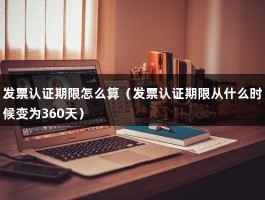 发票认证期限怎么算（发票认证期限从什么时候变为360天）