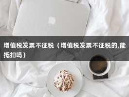 增值税发票不征税（增值税发票不征税的,能抵扣吗）