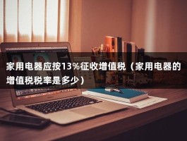 家用电器应按13%征收增值税（家用电器的增值税税率是多少）