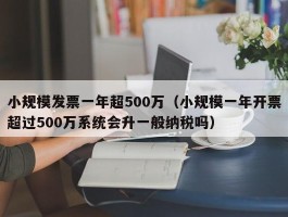 小规模发票一年超500万（小规模一年开票超过500万系统会升一般纳税吗）