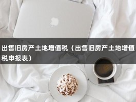 出售旧房产土地增值税（出售旧房产土地增值税申报表）