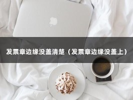 发票章边缘没盖清楚（发票章边缘没盖上）