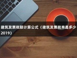 建筑发票税额计算公式（建筑发票税率是多少2019）