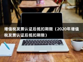 增值税发票认证后抵扣期限（2020年增值税发票认证后抵扣期限）