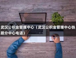 武汉公积金管理中心（武汉公积金管理中心铁路分中心电话）