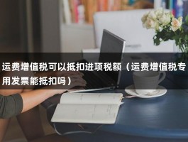 运费增值税可以抵扣进项税额（运费增值税专用发票能抵扣吗）