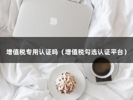 增值税专用认证吗（增值税勾选认证平台）