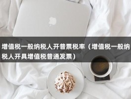 增值税一般纳税人开普票税率（增值税一般纳税人开具增值税普通发票）