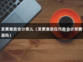 发票章放会计那儿（发票章放在代账会计那要紧吗）