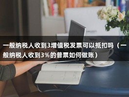 一般纳税人收到3增值税发票可以抵扣吗（一般纳税人收到3%的普票如何做账）