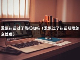 发票认证过了能抵扣吗（发票过了认证期限怎么处理）