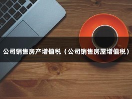 公司销售房产增值税（公司销售房屋增值税）