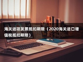 海关进项发票抵扣期限（2020海关进口增值税抵扣期限）