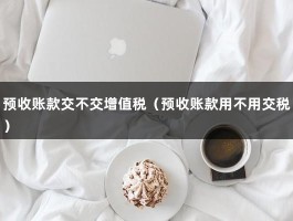 预收账款交不交增值税（预收账款用不用交税）