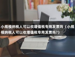 小规模纳税人可以收增值税专用发票吗（小规模纳税人可以收增值税专用发票吗?）