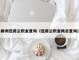 郴州住房公积金查询（住房公积金网点查询）