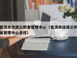 普洱市住房公积金管理中心（普洱市住房公积金管理中心主任）