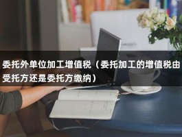 委托外单位加工增值税（委托加工的增值税由受托方还是委托方缴纳）