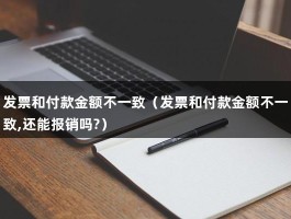 发票和付款金额不一致（发票和付款金额不一致,还能报销吗?）