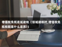 增值税免抵退城建税（报城建税时,增值税免抵税额是什么意思?）