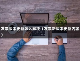 发票版本更新怎么解决（发票新版本更新内容）