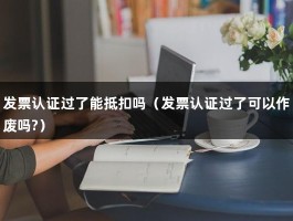 发票认证过了能抵扣吗（发票认证过了可以作废吗?）