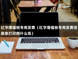 红字增值税专用发票（红字增值税专用发票信息表打印用什么纸）